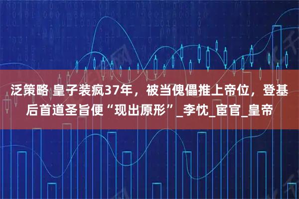 泛策略 皇子装疯37年,被当傀儡推上帝位,登基后首道圣旨便“现出原形”_李忱_宦官_皇帝
