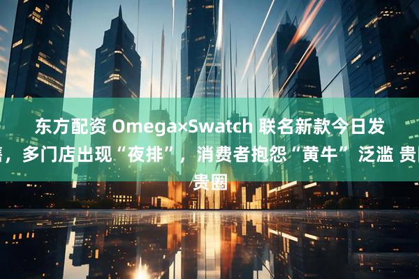 东方配资 Omega×Swatch 联名新款今日发售,多门店出现“夜排”,消费者抱怨“黄牛” 泛滥 贵圈
