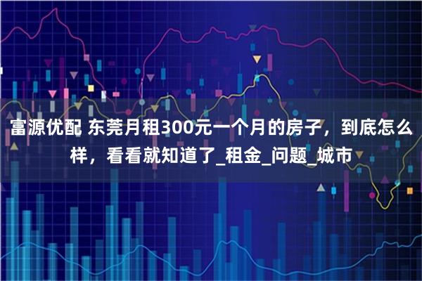 富源优配 东莞月租300元一个月的房子,到底怎么样,看看就知道了_租金_问题_城市