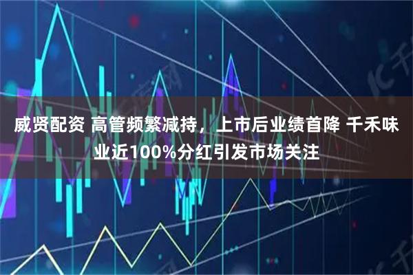 威贤配资 高管频繁减持,上市后业绩首降 千禾味业近100%分红引发市场关注