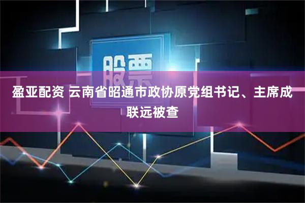 盈亚配资 云南省昭通市政协原党组书记、主席成联远被查