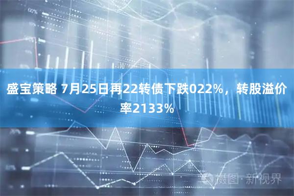 盛宝策略 7月25日再22转债下跌022%,转股溢价率2133%
