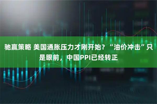 驰赢策略 美国通胀压力才刚开始?“油价冲击”只是眼前,中国PPI已经转正