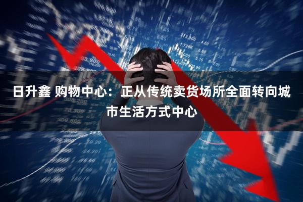 日升鑫 购物中心：正从传统卖货场所全面转向城市生活方式中心