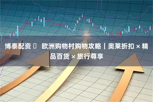 博泰配资 ️ 欧洲购物村购物攻略｜奥莱折扣 × 精品百货 × 旅行尊享