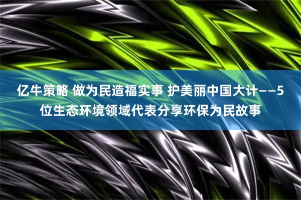 亿牛策略 做为民造福实事 护美丽中国大计——5位生态环境领域代表分享环保为民故事