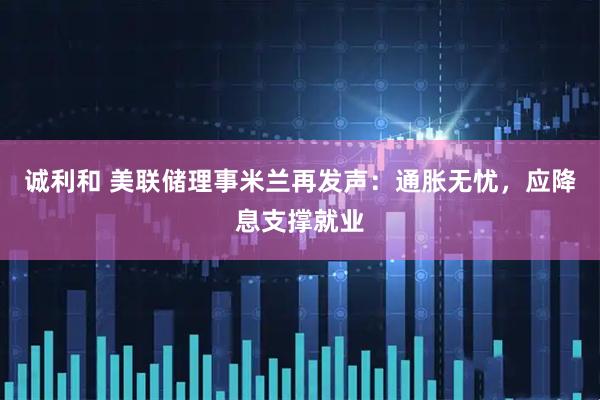 诚利和 美联储理事米兰再发声：通胀无忧，应降息支撑就业