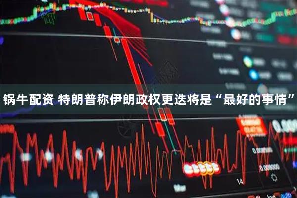 锅牛配资 特朗普称伊朗政权更迭将是“最好的事情”