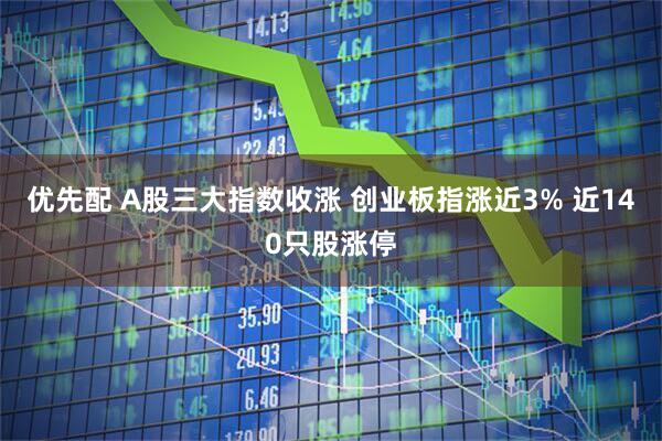 优先配 A股三大指数收涨 创业板指涨近3% 近140只股涨停