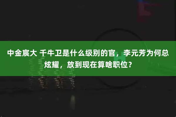 中金宸大 千牛卫是什么级别的官，李元芳为何总炫耀，放到现在算啥职位？