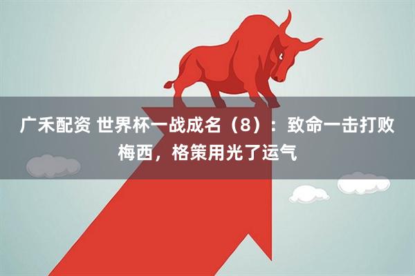 广禾配资 世界杯一战成名（8）：致命一击打败梅西，格策用光了运气